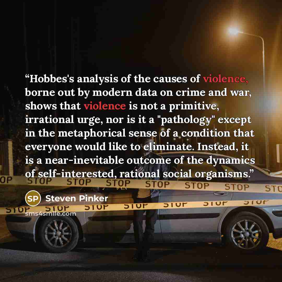 “Hobbes's analysis of the causes of violence, borne out by modern data on crime and war, shows that violence is not a primitive, irrational urge, nor is it a "pathology" except in the metaphorical sense of a condition that everyone would like to eliminate. Instead, it is a near-inevitable outcome…” quote by Steven Pinker