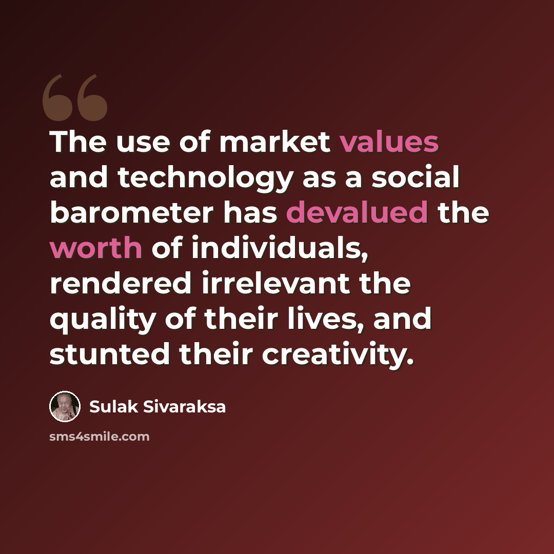 “The use of market values and technology as a social barometer has devalued the worth of individuals, rendered irrelevant the quality of their lives, and stunted their creativity.” quote by Sulak Sivaraksa