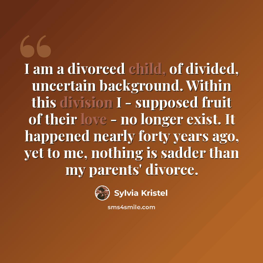 “I am a divorced child, of divided, uncertain background. Within this division I - supposed fruit of their love - no longer exist. It happened nearly forty years ago, yet to me, nothing is sadder than my parents' divorce.” quote by Sylvia Kristel
