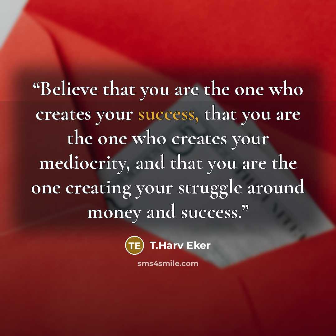 “Believe that you are the one who creates your success, that you are the one who creates your mediocrity, and that you are the one creating your struggle around money and success.” quote by T.Harv Eker