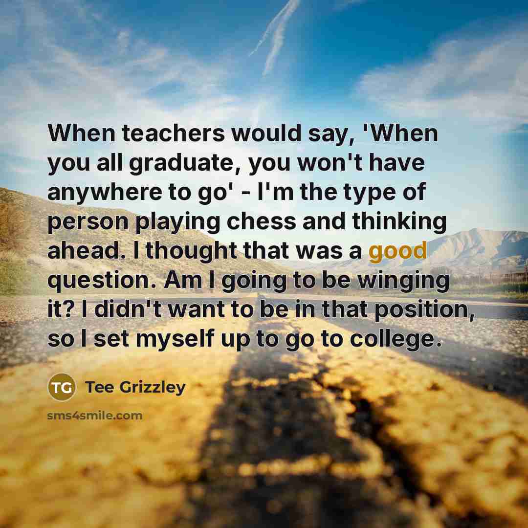 “When teachers would say, 'When you all graduate, you won't have anywhere to go' - I'm the type of person playing chess and thinking ahead. I thought that was a good question. Am I going to be winging it? I didn't want to be in that position, so I set myself up to go to college.” quote by Tee Grizzley