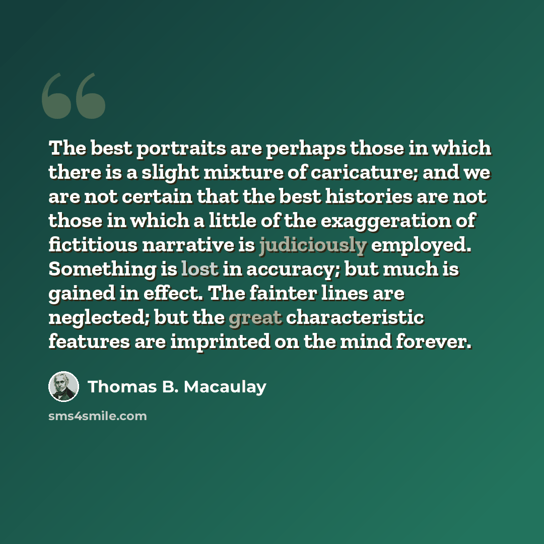 “The best portraits are perhaps those in which there is a slight mixture of caricature; and we are not certain that the best histories are not those in which a little of the exaggeration of fictitious narrative is judiciously employed. Something is lost in accuracy; but much is gained in effect…” quote by Thomas B. Macaulay