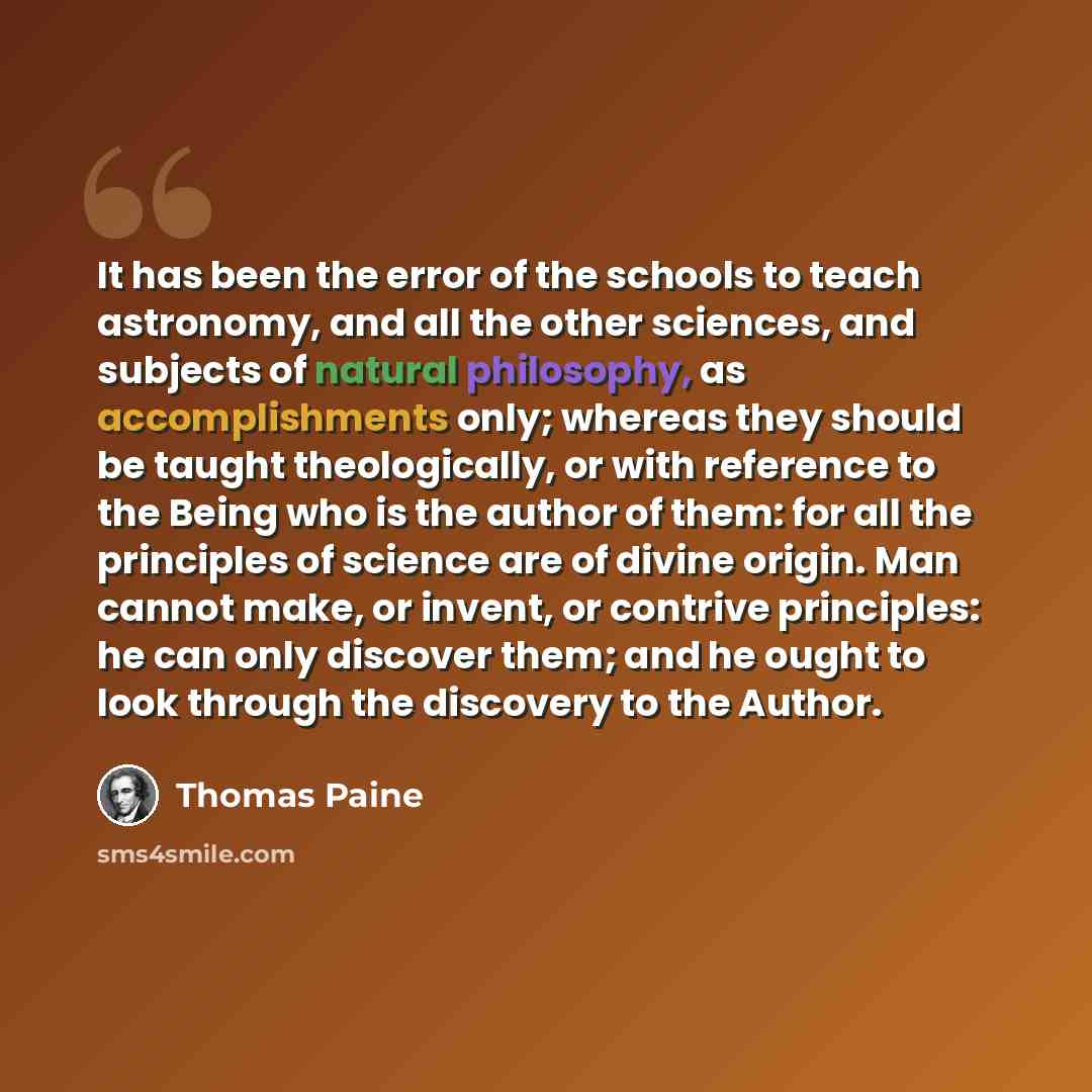 “It has been the error of the schools to teach astronomy, and all the other sciences, and subjects of natural philosophy, as accomplishments only; whereas they should be taught theologically, or with reference to the Being who is the author of them: for all the principles of science are of divine…” quote by Thomas Paine