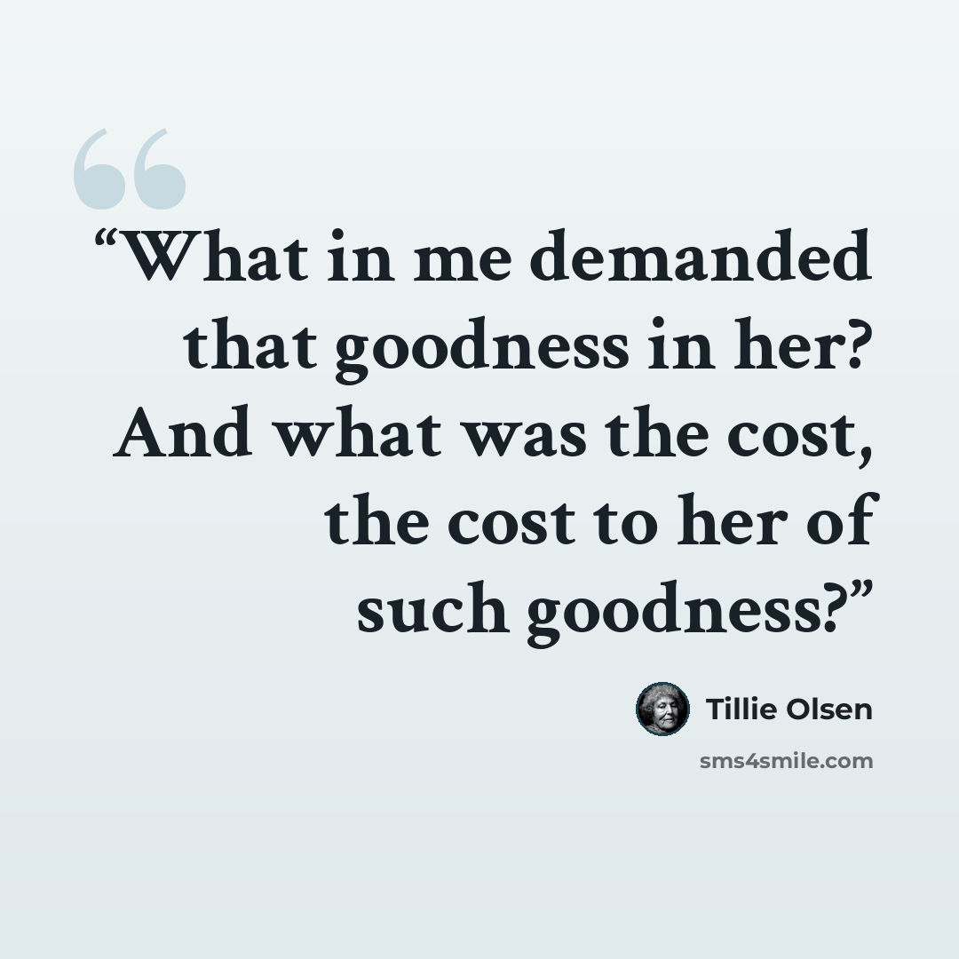 “What in me demanded that goodness in her? And what was the cost, the cost to her of such goodness?” quote by Tillie Olsen