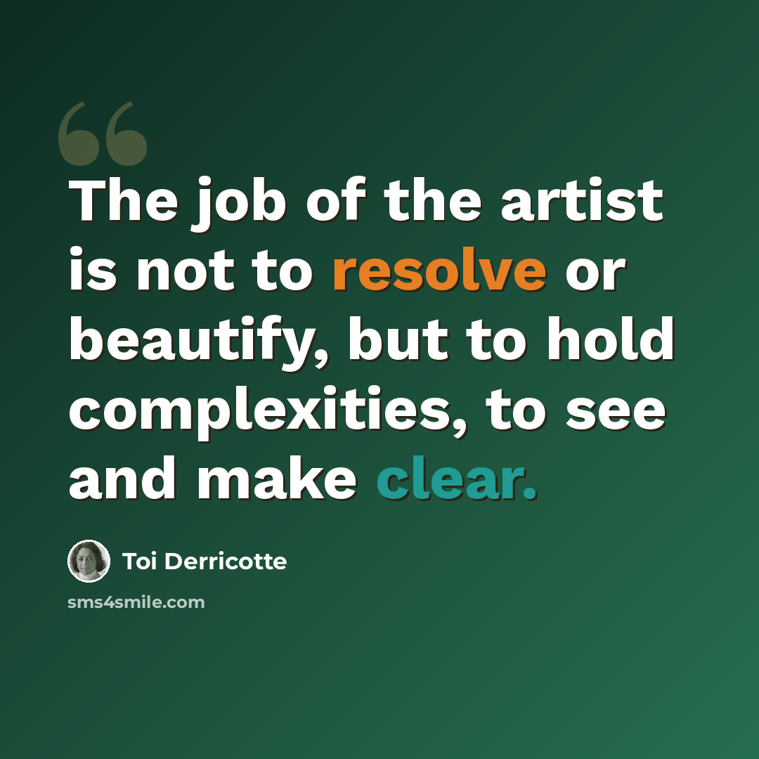“The job of the artist is not to resolve or beautify, but to hold complexities, to see and make clear.” quote by Toi Derricotte