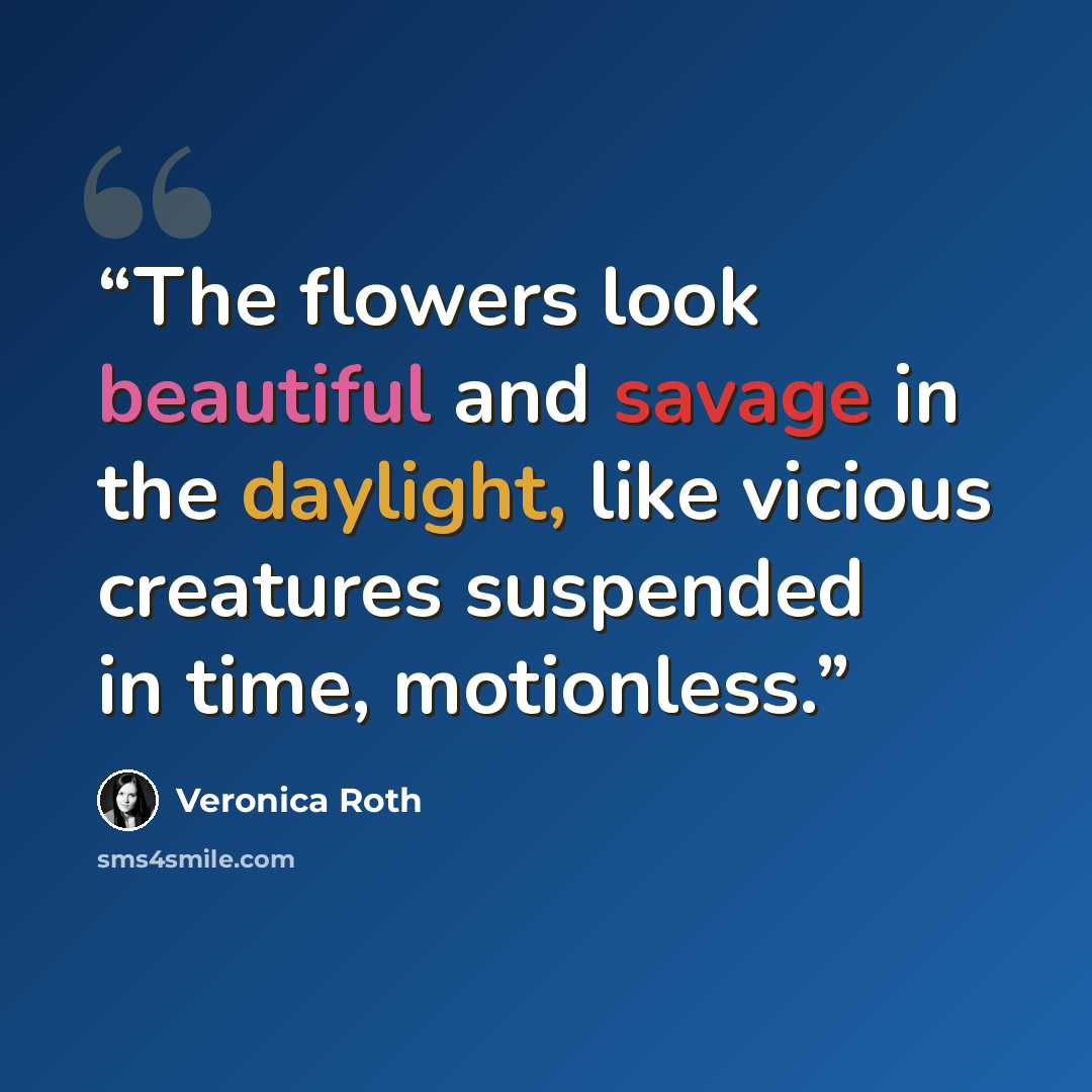 “The flowers look beautiful and savage in the daylight, like vicious creatures suspended in time, motionless.” quote by Veronica Roth