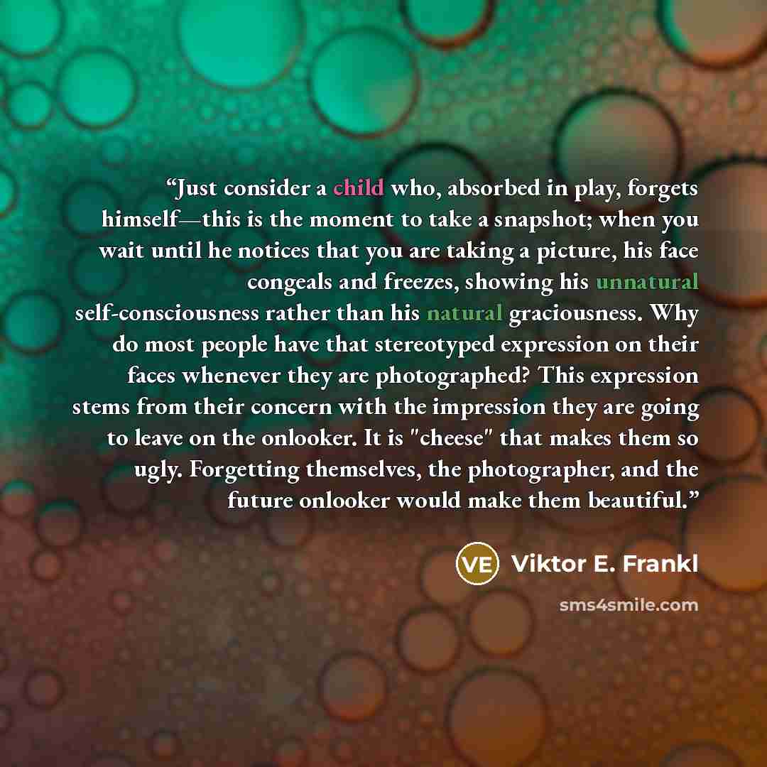 “Just consider a child who, absorbed in play, forgets himself—this is the moment to take a snapshot; when you wait until he notices that you are taking a picture, his face congeals and freezes, showing his unnatural self-consciousness rather than his natural graciousness. Why do most people have…” quote by Viktor E. Frankl