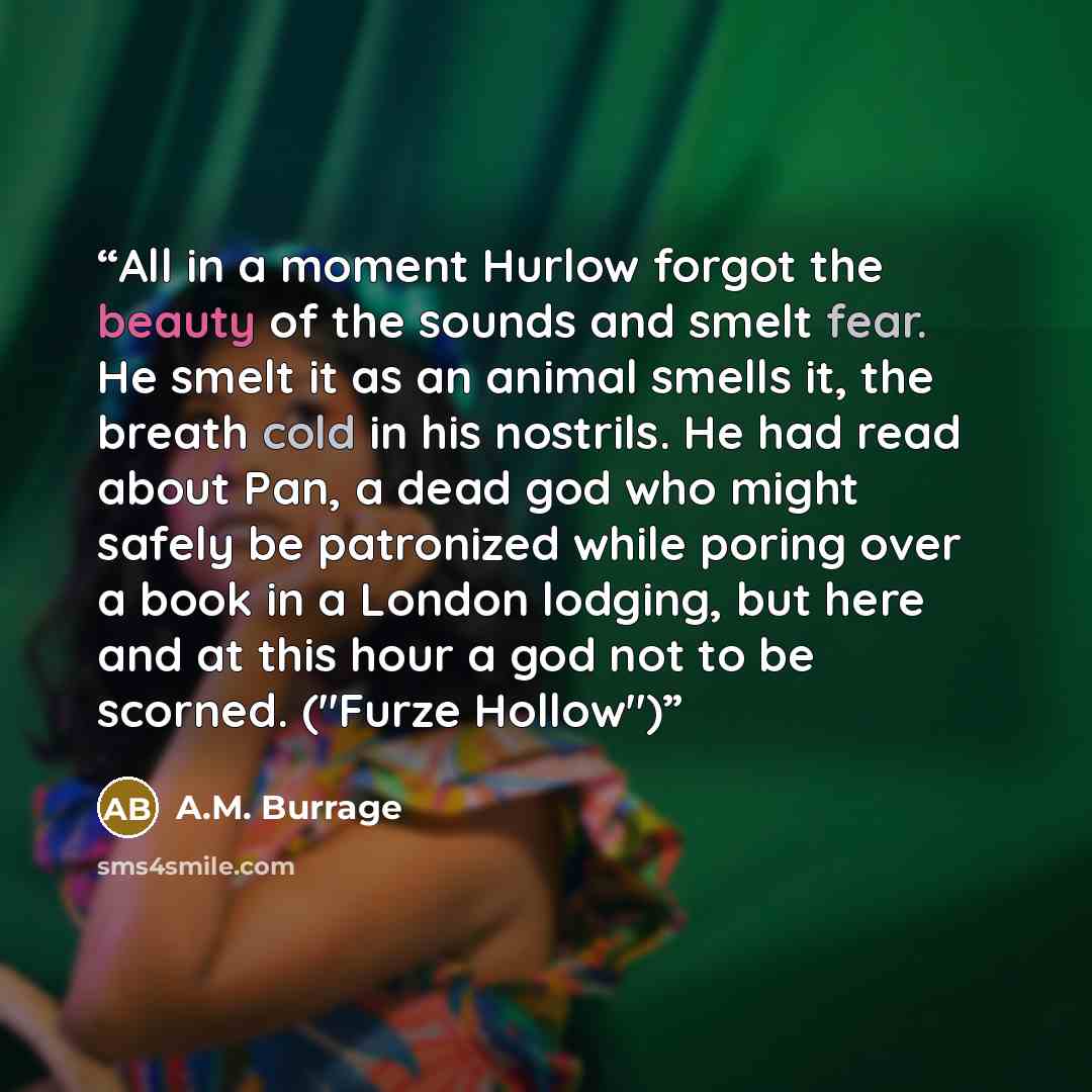 “All in a moment Hurlow forgot the beauty of the sounds and smelt fear. He smelt it as an animal smells it, the breath cold in his nostrils. He had read about Pan, a dead god who might safely be patronized while poring over a book in a London lodging, but here and at this hour a god not to be…” quote by A.M. Burrage