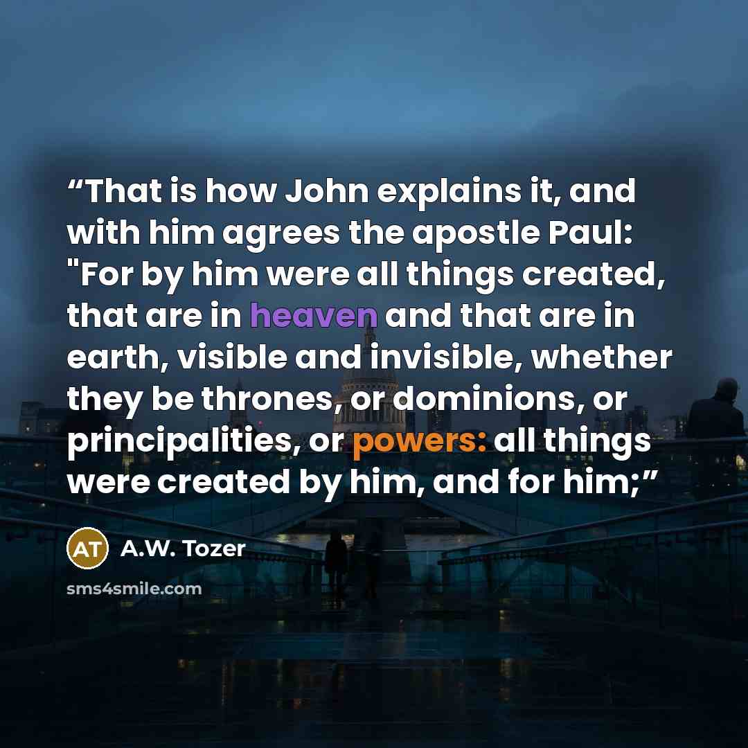 “That is how John explains it, and with him agrees the apostle Paul: "For by him were all things created, that are in heaven and that are in earth, visible and invisible, whether they be thrones, or dominions, or principalities, or powers: all things were created by him, and for him;” quote by A.W. Tozer