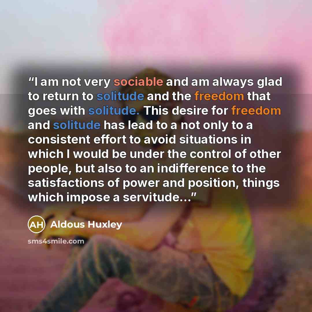 “I am not very sociable and am always glad to return to solitude and the freedom that goes with solitude. This desire for freedom and solitude has lead to a not only to a consistent effort to avoid situations in which I would be under the control of other people, but also to an indifference to the…” quote by Aldous Huxley