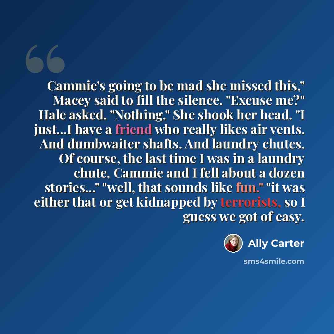 “Cammie's going to be mad she missed this," Macey said to fill the silence. "Excuse me?" Hale asked. "Nothing." She shook her head. "I just...I have a friend who really likes air vents. And dumbwaiter shafts. And laundry chutes. Of course, the last time I was in a laundry chute, Cammie and I fell…” quote by Ally Carter
