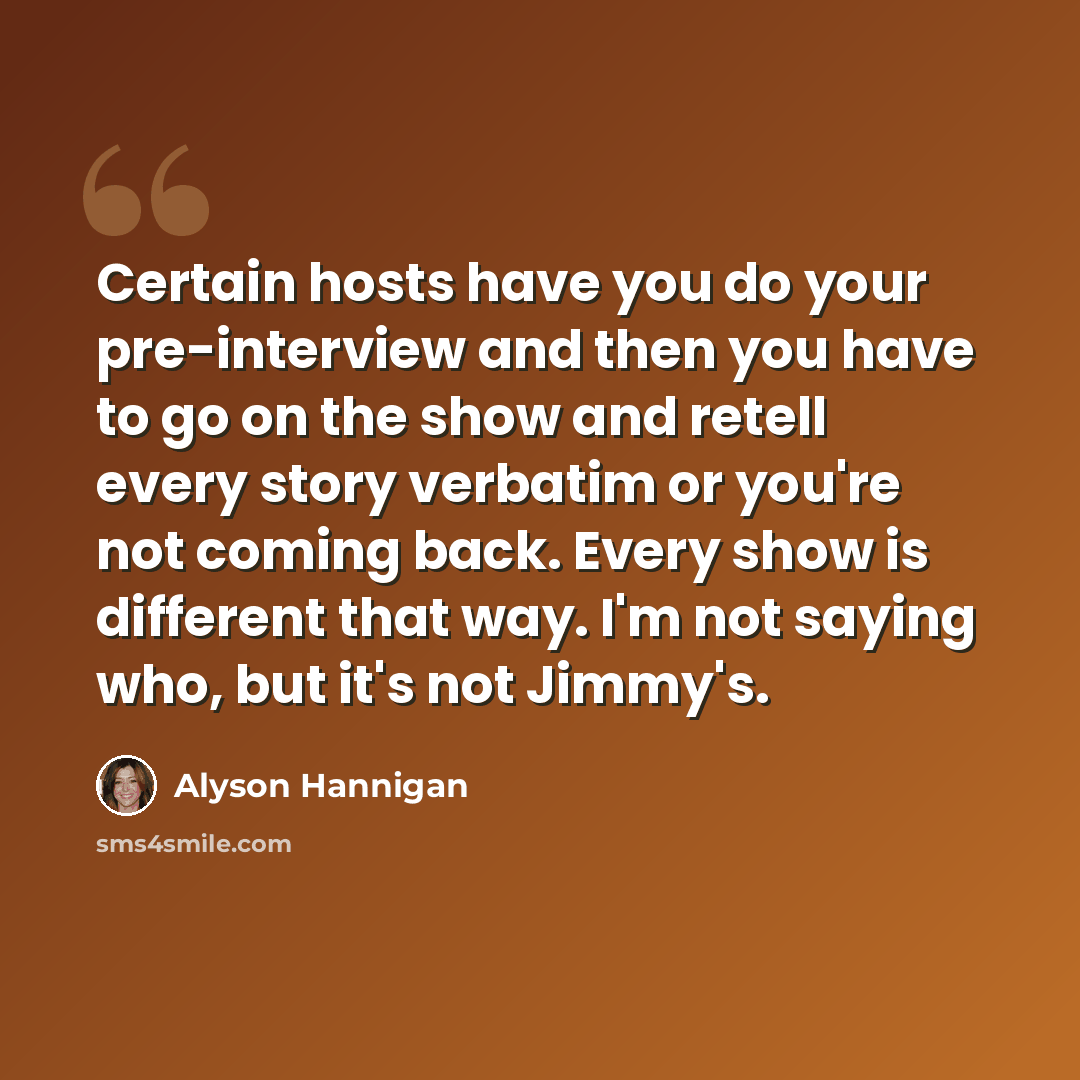 “Certain hosts have you do your pre-interview and then you have to go on the show and retell every story verbatim or you're not coming back. Every show is different that way. I'm not saying who, but it's not Jimmy's.” quote by Alyson Hannigan