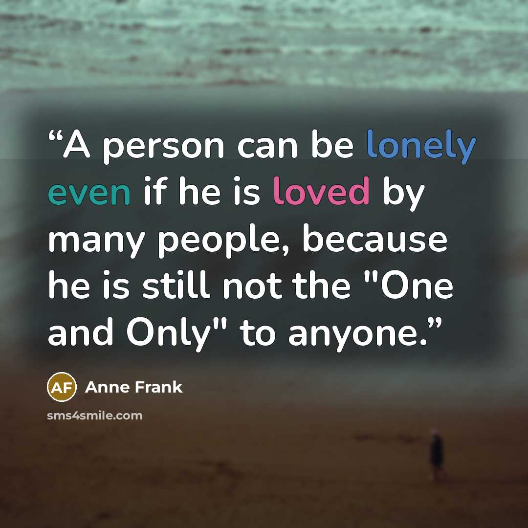 “A person can be lonely even if he is loved by many people, because he is still not the "One and Only" to anyone.” quote by Anne Frank