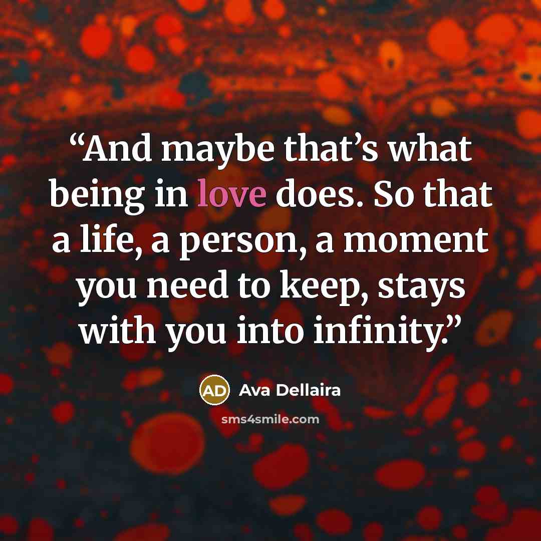 “And maybe that’s what being in love does. So that a life, a person, a moment you need to keep, stays with you into infinity.” quote by Ava Dellaira