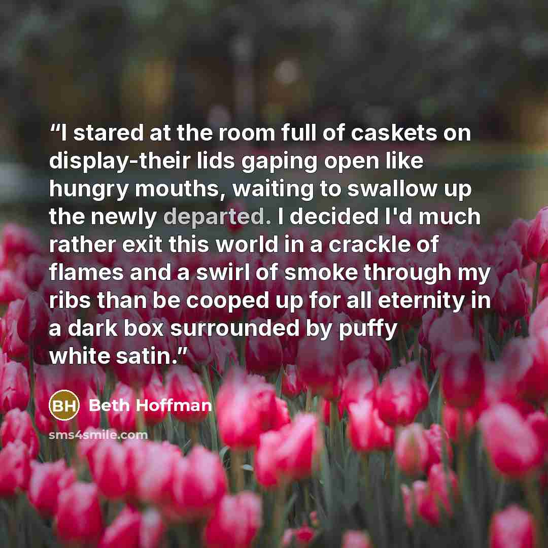 “I stared at the room full of caskets on display-their lids gaping open like hungry mouths, waiting to swallow up the newly departed. I decided I'd much rather exit this world in a crackle of flames and a swirl of smoke through my ribs than be cooped up for all eternity in a dark box surrounded by…” quote by Beth Hoffman