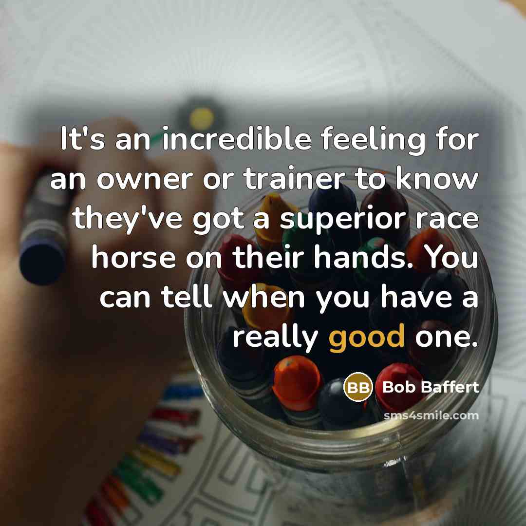 “It's an incredible feeling for an owner or trainer to know they've got a superior race horse on their hands. You can tell when you have a really good one.” quote by Bob Baffert