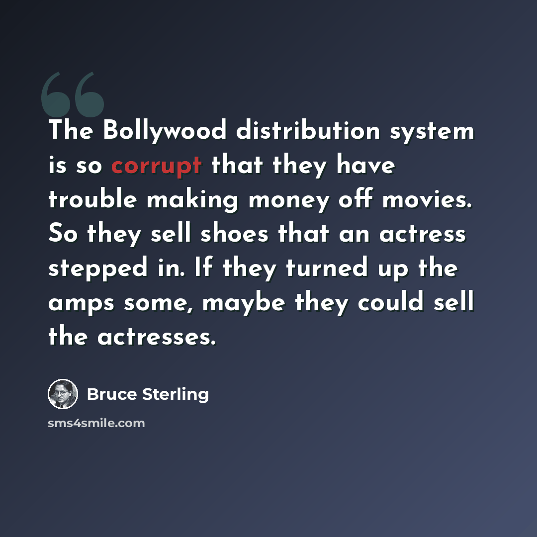“The Bollywood distribution system is so corrupt that they have trouble making money off movies. So they sell shoes that an actress stepped in. If they turned up the amps some, maybe they could sell the actresses.” quote by Bruce Sterling