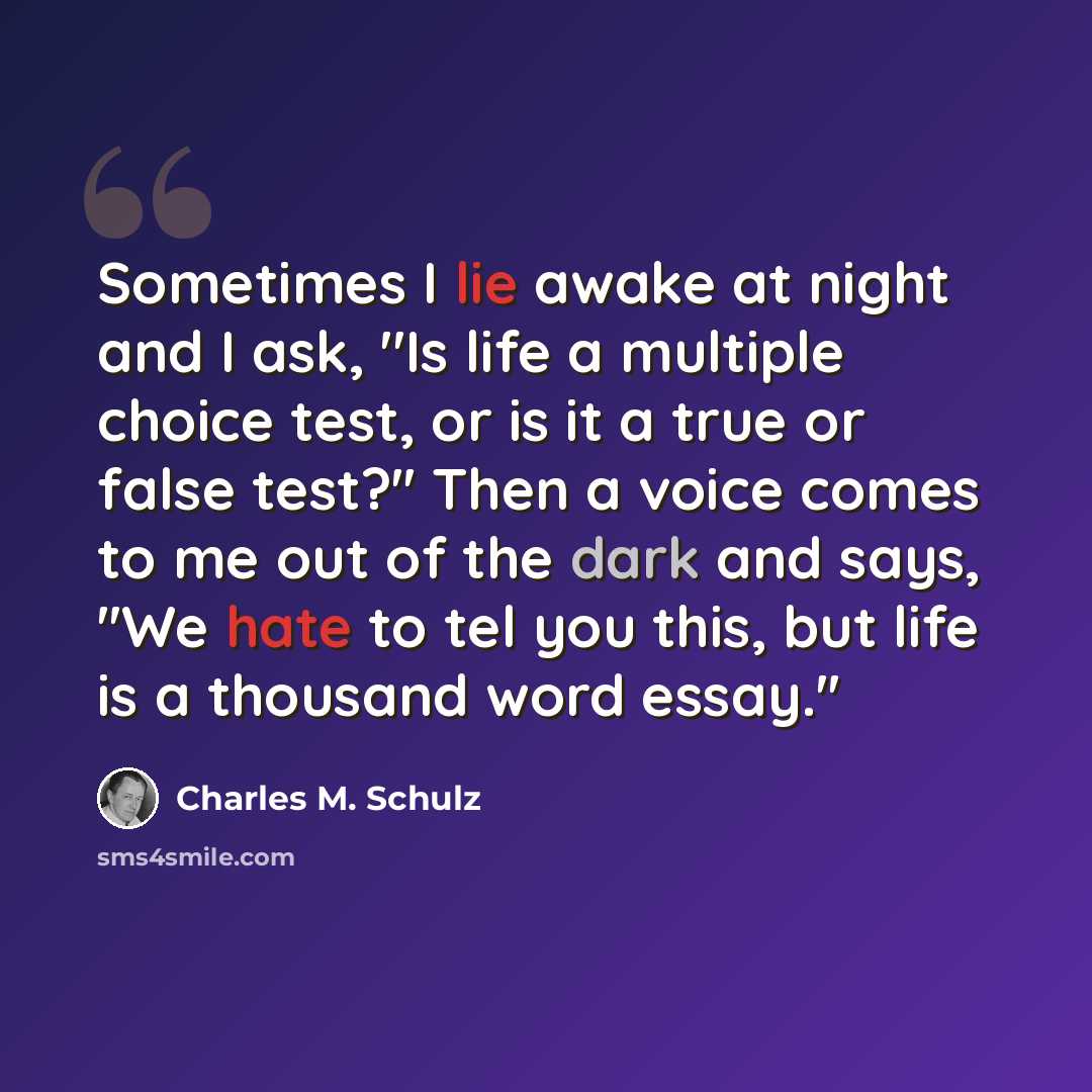 “Sometimes I lie awake at night and I ask, ''Is life a multiple choice test, or is it a true or false test?'' Then a voice comes to me out of the dark and says, ''We hate to tel you this, but life is a thousand word essay.''” quote by Charles M. Schulz