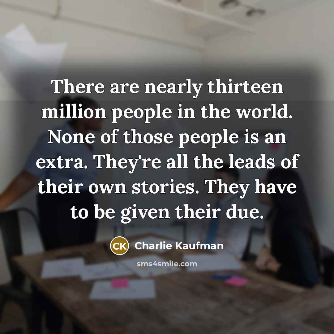 “There are nearly thirteen million people in the world. None of those people is an extra. They're all the leads of their own stories. They have to be given their due.” quote by Charlie Kaufman