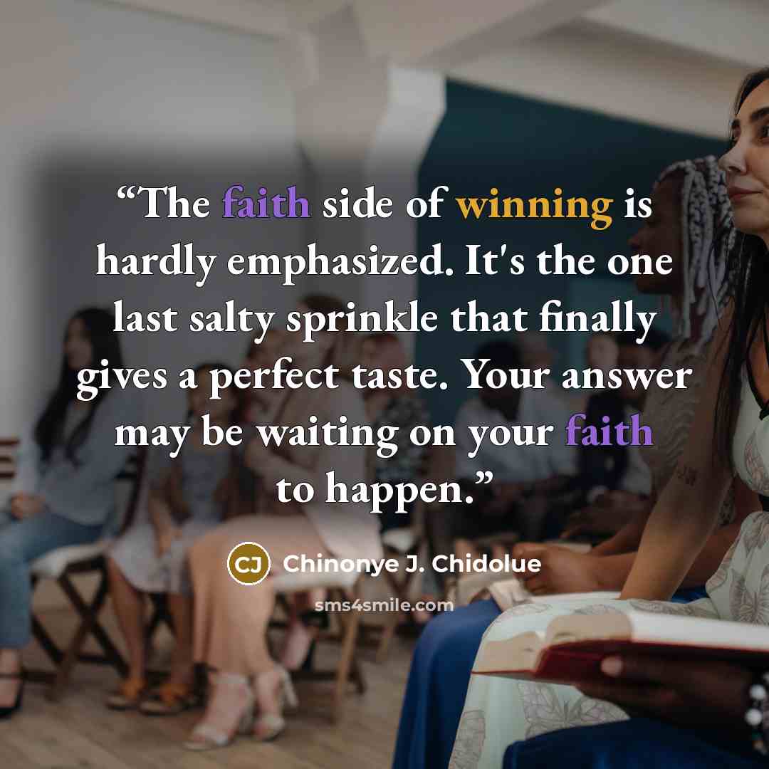 “The faith side of winning is hardly emphasized. It's the one last salty sprinkle that finally gives a perfect taste. Your answer may be waiting on your faith to happen.” quote by Chinonye J. Chidolue