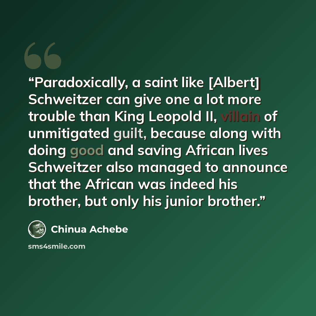 “Paradoxically, a saint like [Albert] Schweitzer can give one a lot more trouble than King Leopold II, villain of unmitigated guilt, because along with doing good and saving African lives Schweitzer also managed to announce that the African was indeed his brother, but only his junior brother.” quote by Chinua Achebe