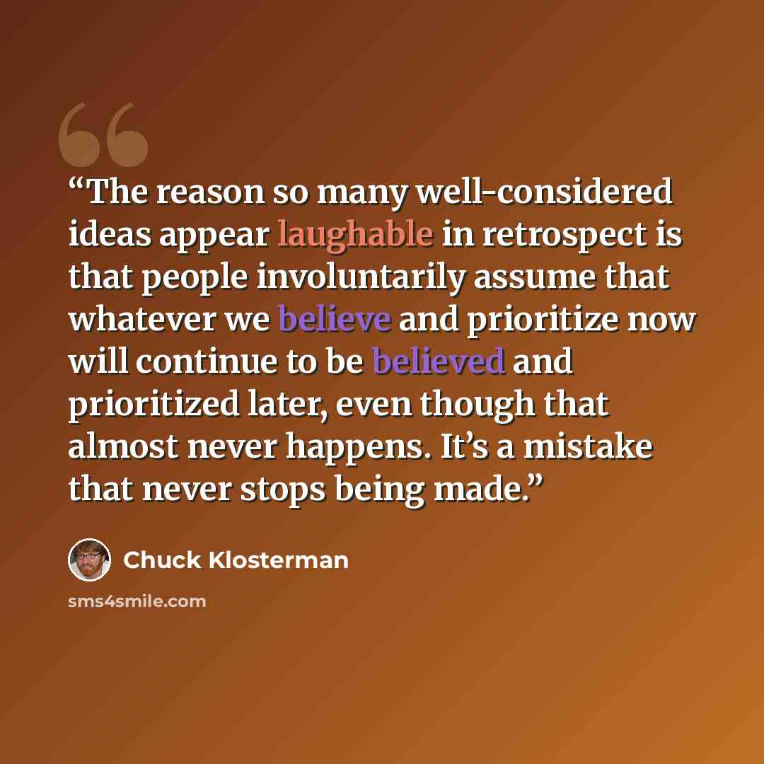 “The reason so many well-considered ideas appear laughable in retrospect is that people involuntarily assume that whatever we believe and prioritize now will continue to be believed and prioritized later, even though that almost never happens. It’s a mistake that never stops being made.” quote by Chuck Klosterman
