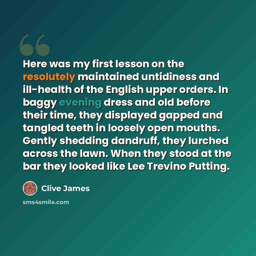 “Here was my first lesson on the resolutely maintained untidiness and ill-health of the English upper orders. In baggy evening dress and old before their time, they displayed gapped and tangled teeth in loosely open mouths. Gently shedding dandruff, they lurched across the lawn. When they stood at…” quote by Clive James
