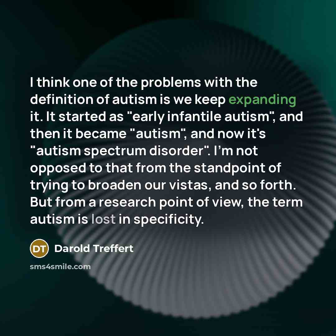 “I think one of the problems with the definition of autism is we keep expanding it. It started as "early infantile autism", and then it became "autism", and now it's "autism spectrum disorder". I'm not opposed to that from the standpoint of trying to broaden our vistas, and so forth. But from a…” quote by Darold Treffert