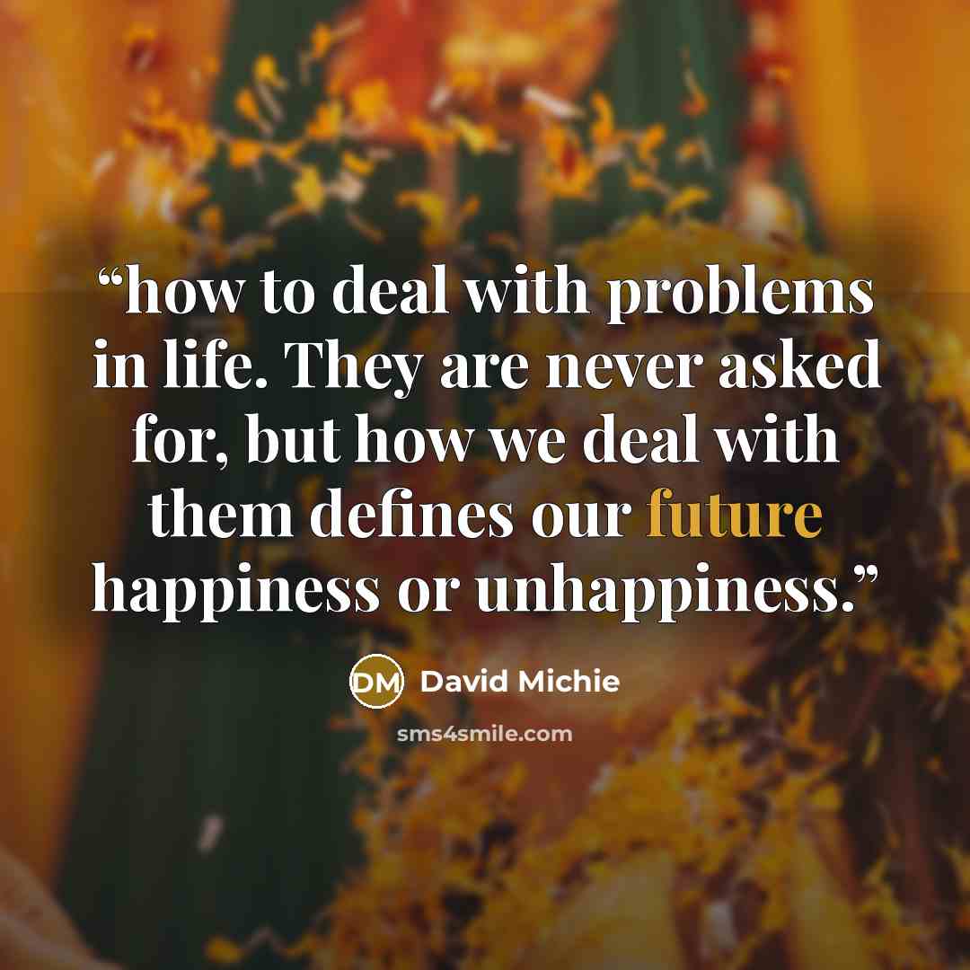 “how to deal with problems in life. They are never asked for, but how we deal with them defines our future happiness or unhappiness.” quote by David Michie