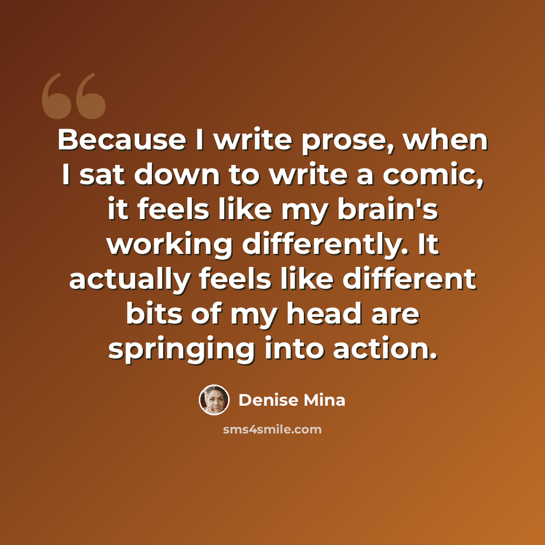 “Because I write prose, when I sat down to write a comic, it feels like my brain's working differently. It actually feels like different bits of my head are springing into action.” quote by Denise Mina