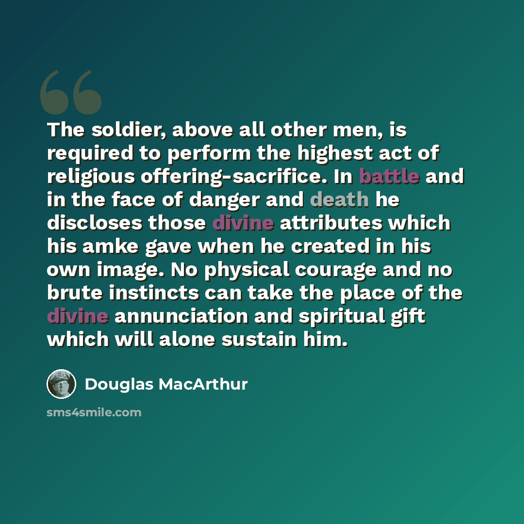 “The soldier, above all other men, is required to perform the highest act of religious offering-sacrifice. In battle and in the face of danger and death he discloses those divine attributes which his amke gave when he created in his own image. No physical courage and no brute instincts can take the…” quote by Douglas MacArthur