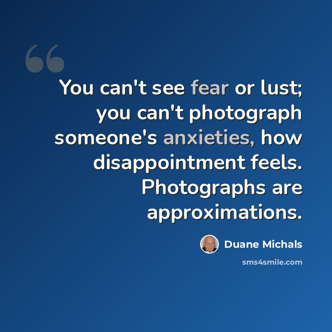 “You can't see fear or lust; you can't photograph someone's anxieties, how disappointment feels. Photographs are approximations.” quote by Duane Michals