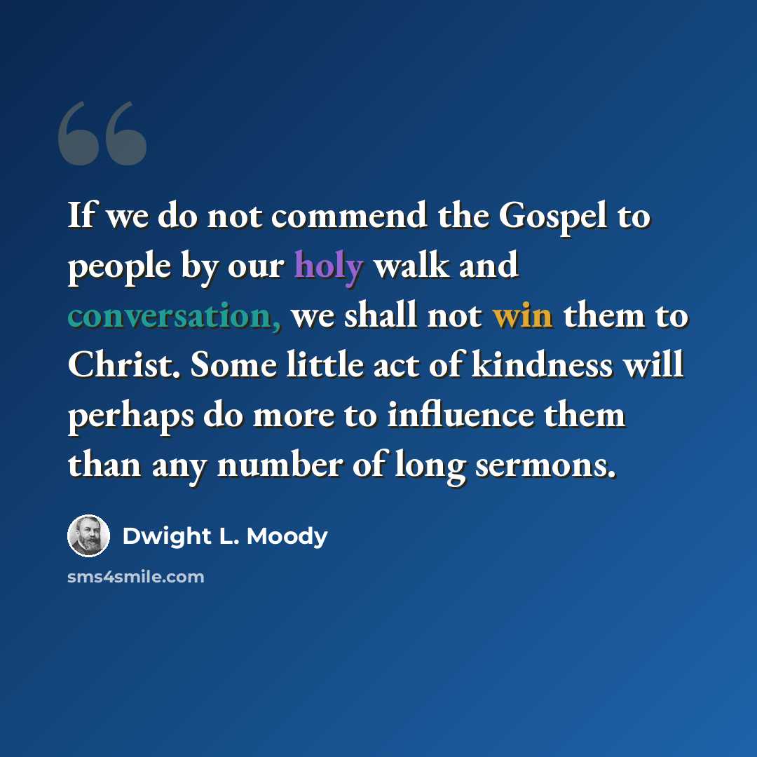 “If we do not commend the Gospel to people by our holy walk and conversation, we shall not win them to Christ. Some little act of kindness will perhaps do more to influence them than any number of long sermons.” quote by Dwight L. Moody