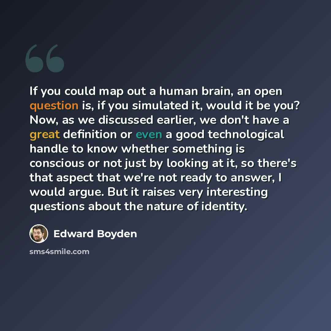 “If you could map out a human brain, an open question is, if you simulated it, would it be you? Now, as we discussed earlier, we don't have a great definition or even a good technological handle to know whether something is conscious or not just by looking at it, so there's that aspect that we're…” quote by Edward Boyden