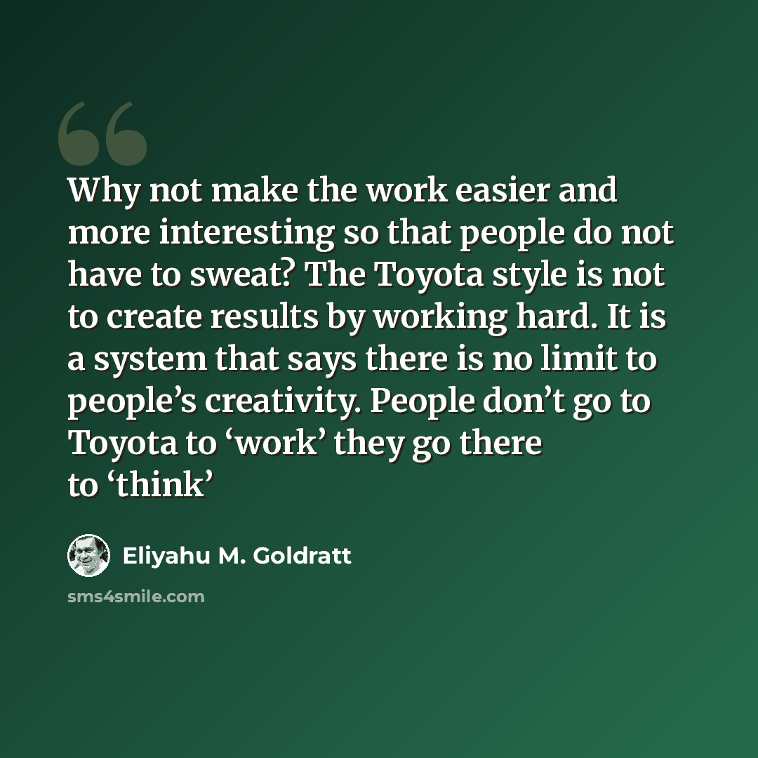 “Why not make the work easier and more interesting so that people do not have to sweat? The Toyota style is not to create results by working hard. It is a system that says there is no limit to people’s creativity. People don’t go to Toyota to ‘work’ they go there to ‘think’” quote by Eliyahu M. Goldratt