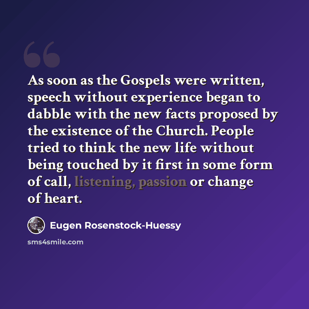 “As soon as the Gospels were written, speech without experience began to dabble with the new facts proposed by the existence of the Church. People tried to think the new life without being touched by it first in some form of call, listening, passion or change of heart.” quote by Eugen Rosenstock-Huessy
