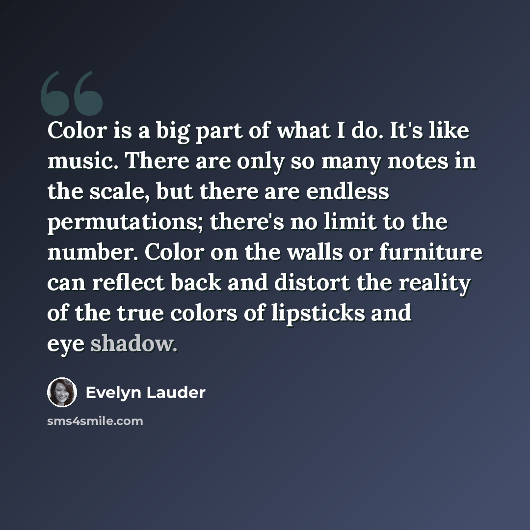“Color is a big part of what I do. It's like music. There are only so many notes in the scale, but there are endless permutations; there's no limit to the number. Color on the walls or furniture can reflect back and distort the reality of the true colors of lipsticks and eye shadow.” quote by Evelyn Lauder