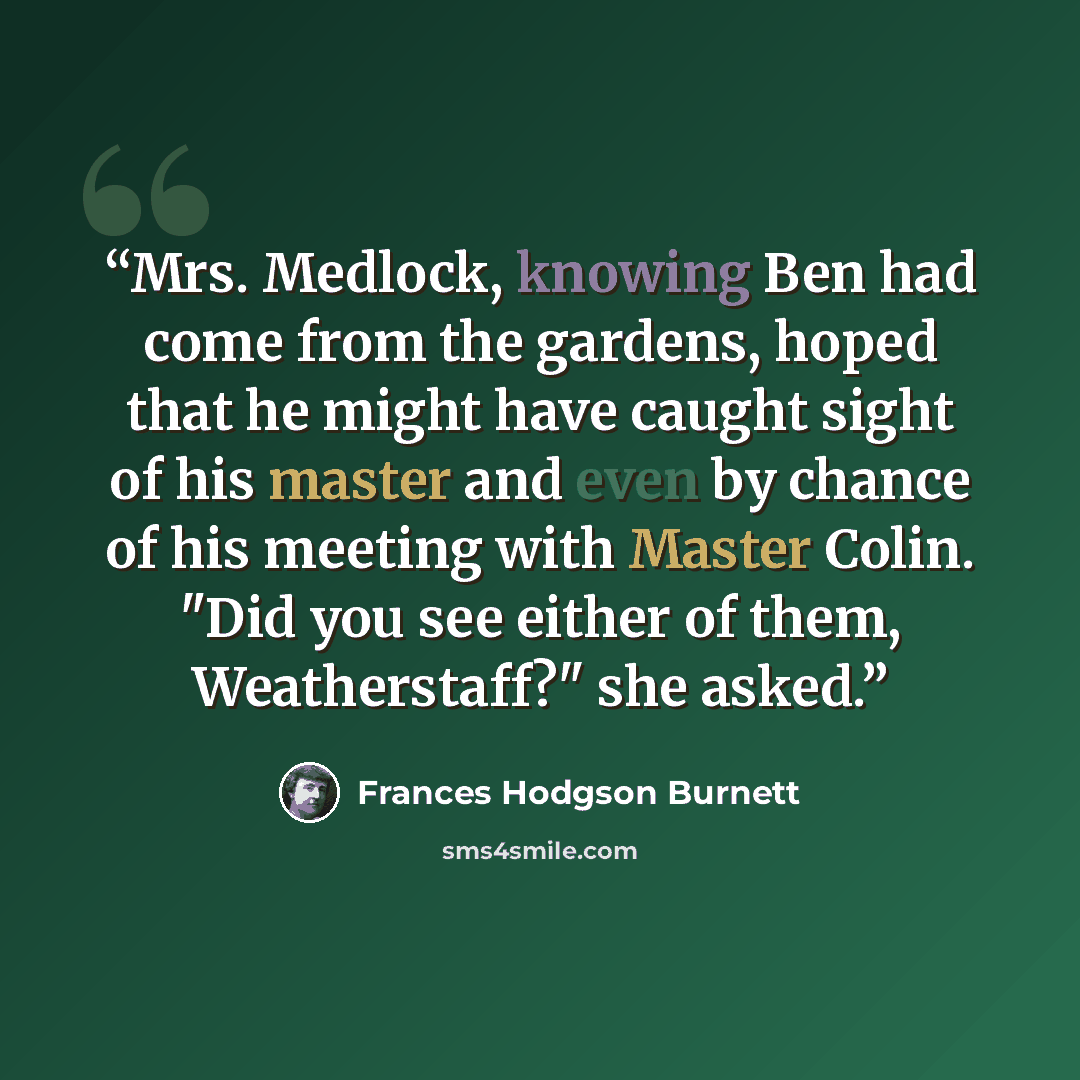 “Mrs. Medlock, knowing Ben had come from the gardens, hoped that he might have caught sight of his master and even by chance of his meeting with Master Colin. "Did you see either of them, Weatherstaff?" she asked.” quote by Frances Hodgson Burnett