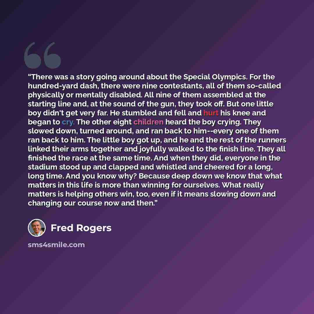 “There was a story going around about the Special Olympics. For the hundred-yard dash, there were nine contestants, all of them so-called physically or mentally disabled. All nine of them assembled at the starting line and, at the sound of the gun, they took off. But one little boy didn't get very…” quote by Fred Rogers