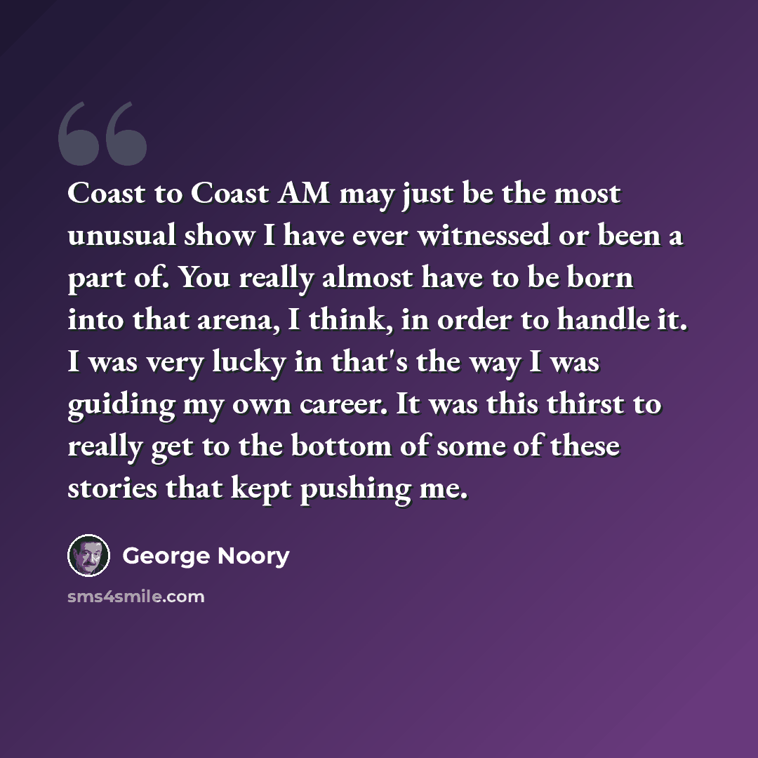 “Coast to Coast AM may just be the most unusual show I have ever witnessed or been a part of. You really almost have to be born into that arena, I think, in order to handle it. I was very lucky in that's the way I was guiding my own career. It was this thirst to really get to the bottom of some of…” quote by George Noory