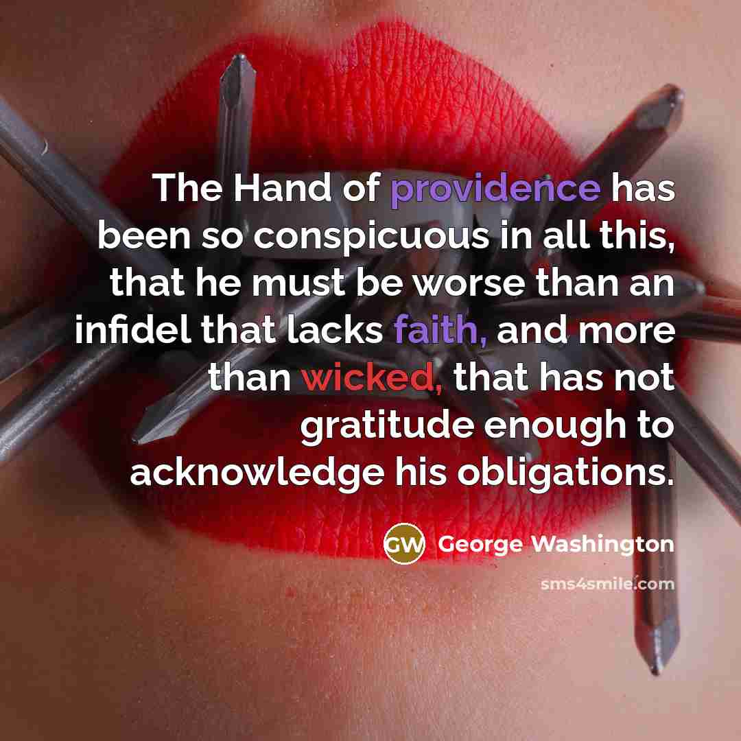 “The Hand of providence has been so conspicuous in all this, that he must be worse than an infidel that lacks faith, and more than wicked, that has not gratitude enough to acknowledge his obligations.” quote by George Washington