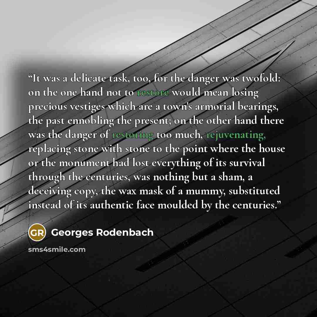 “It was a delicate task, too, for the danger was twofold: on the one hand not to restore would mean losing precious vestiges which are a town's armorial bearings, the past ennobling the present; on the other hand there was the danger of restoring too much, rejuvenating, replacing stone with stone…” quote by Georges Rodenbach