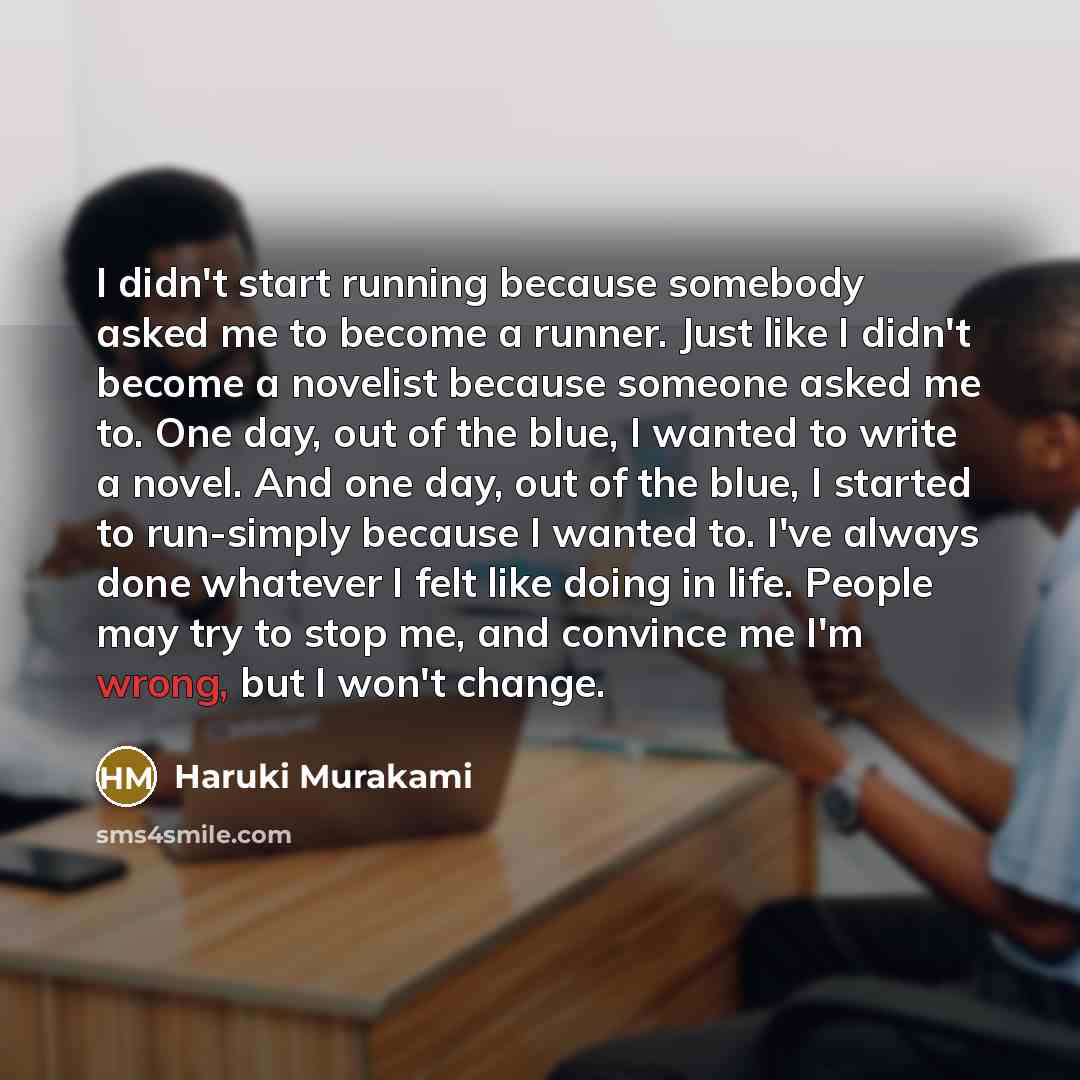 “I didn't start running because somebody asked me to become a runner. Just like I didn't become a novelist because someone asked me to. One day, out of the blue, I wanted to write a novel. And one day, out of the blue, I started to run-simply because I wanted to. I've always done whatever I felt…” quote by Haruki Murakami
