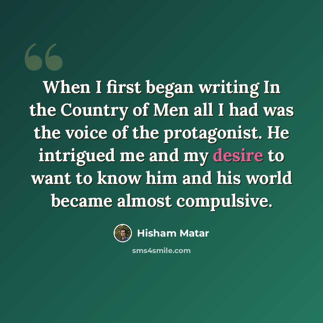 “When I first began writing In the Country of Men all I had was the voice of the protagonist. He intrigued me and my desire to want to know him and his world became almost compulsive.” quote by Hisham Matar
