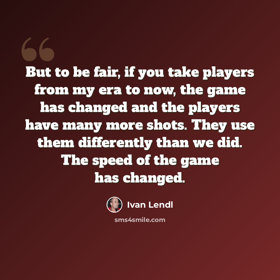 “But to be fair, if you take players from my era to now, the game has changed and the players have many more shots. They use them differently than we did. The speed of the game has changed.” quote by Ivan Lendl