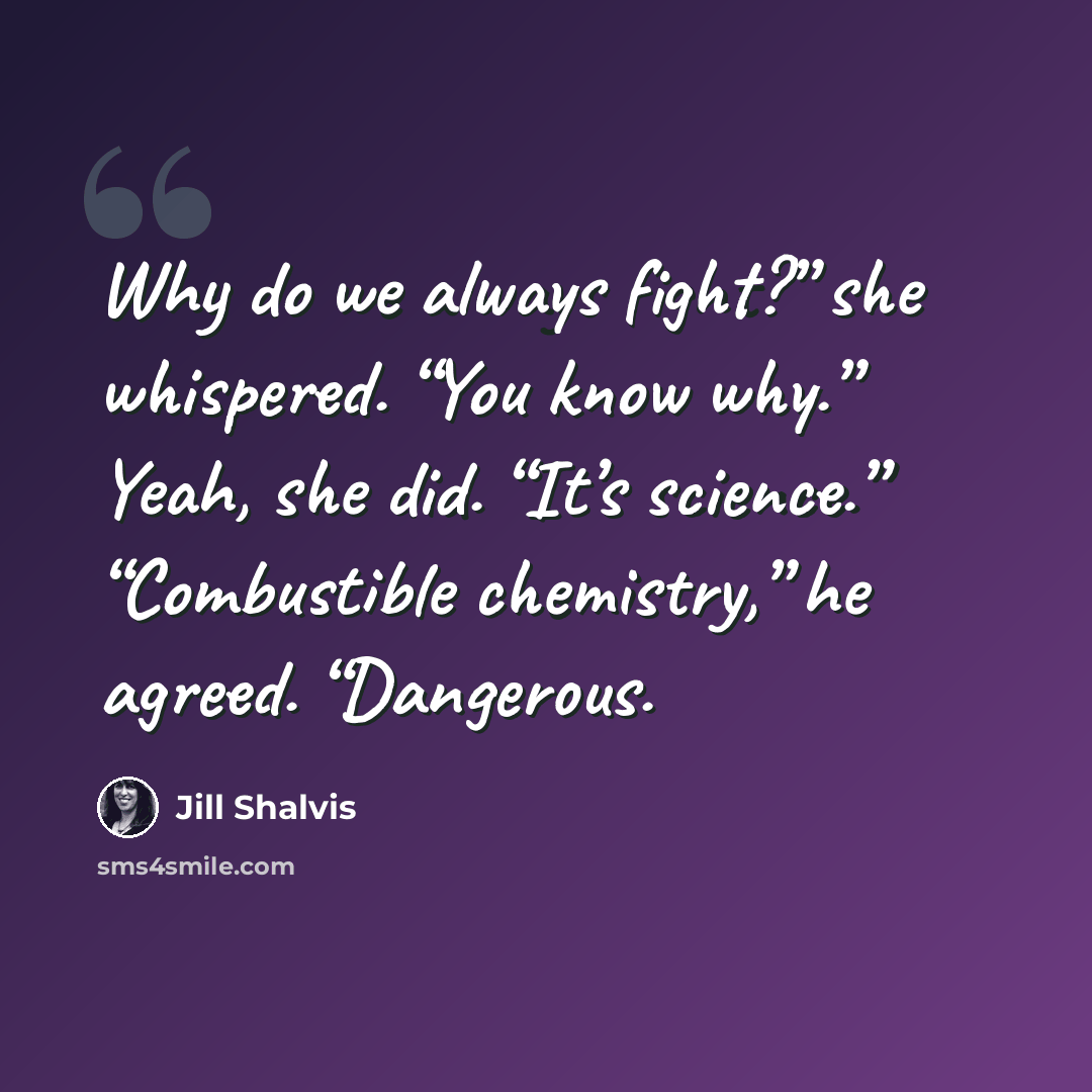 “Why do we always fight?” she whispered. “You know why.” Yeah, she did. “It’s science.” “Combustible chemistry,” he agreed. “Dangerous.” quote by Jill Shalvis