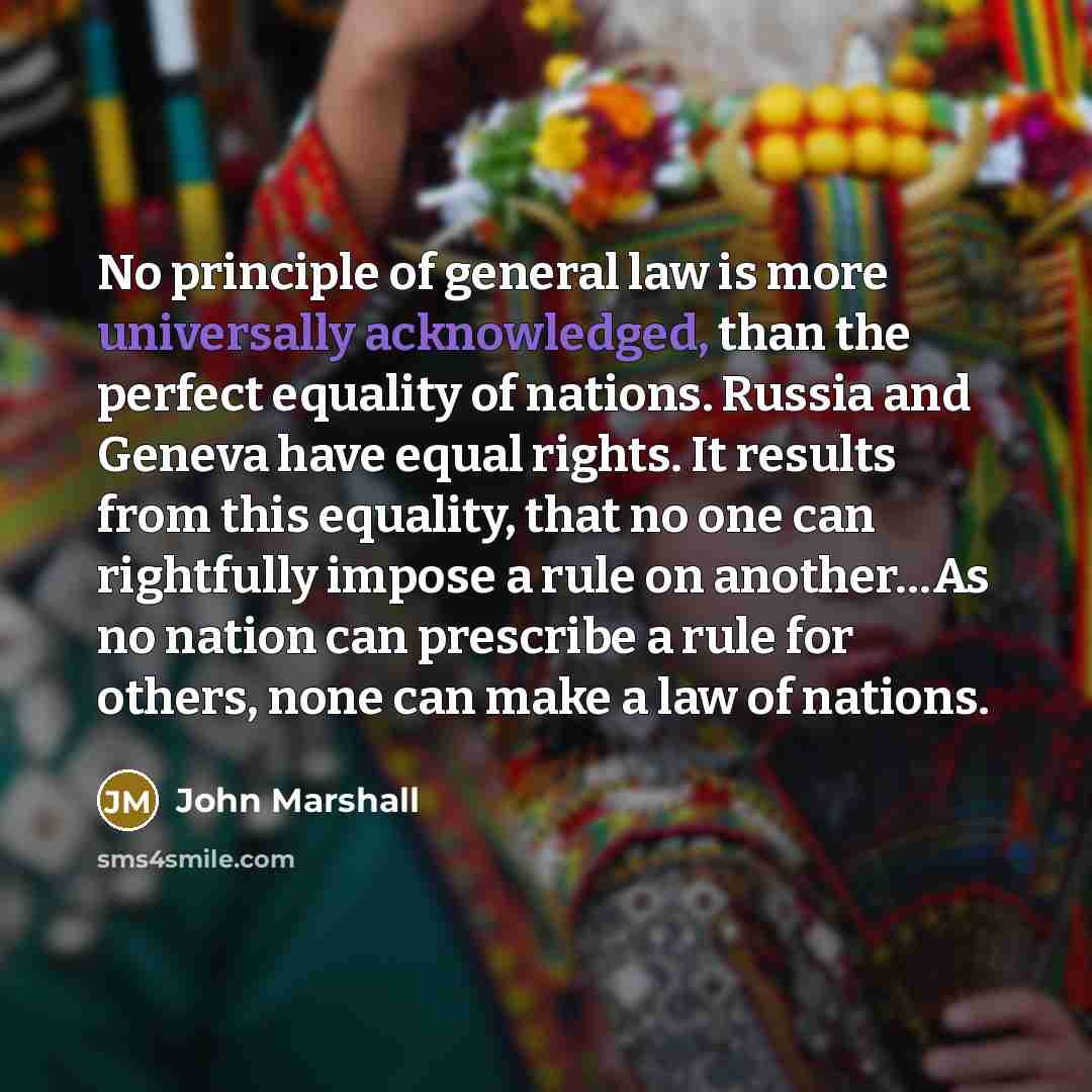 “No principle of general law is more universally acknowledged, than the perfect equality of nations. Russia and Geneva have equal rights. It results from this equality, that no one can rightfully impose a rule on another…As no nation can prescribe a rule for others, none can make a law of nations.” quote by John Marshall