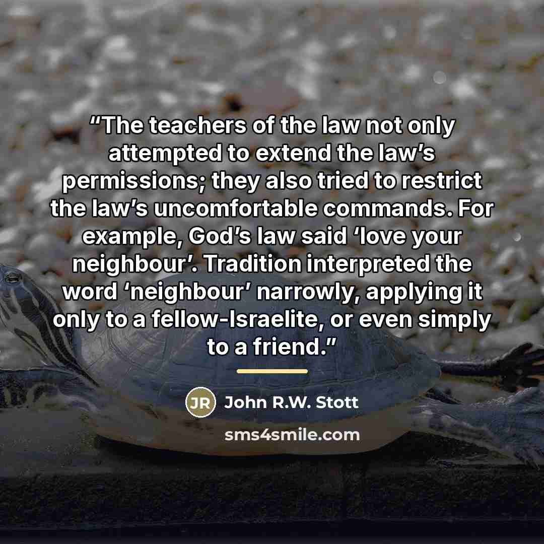 “The teachers of the law not only attempted to extend the law’s permissions; they also tried to restrict the law’s uncomfortable commands. For example, God’s law said ‘love your neighbour’. Tradition interpreted the word ‘neighbour’ narrowly, applying it only to a fellow-Israelite, or even simply…” quote by John R.W. Stott