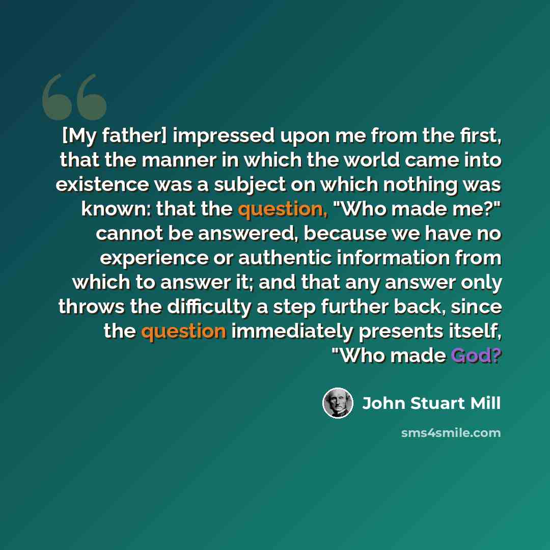 “[My father] impressed upon me from the first, that the manner in which the world came into existence was a subject on which nothing was known: that the question, "Who made me?" cannot be answered, because we have no experience or authentic information from which to answer it; and that any answer…” quote by John Stuart Mill