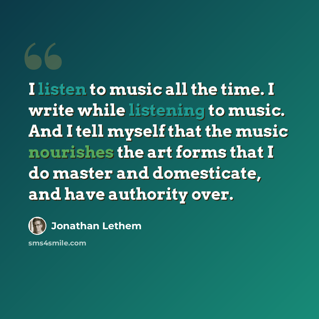 “I listen to music all the time. I write while listening to music. And I tell myself that the music nourishes the art forms that I do master and domesticate, and have authority over.” quote by Jonathan Lethem